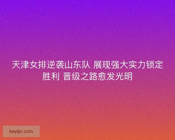 天津女排逆袭山东队 展现强大实力锁定胜利 晋级之路愈发光明
