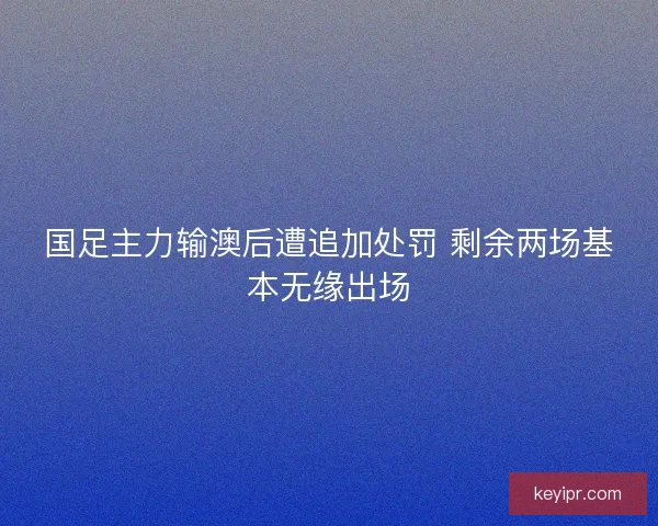 国足主力输澳后遭追加处罚 剩余两场基本无缘出场