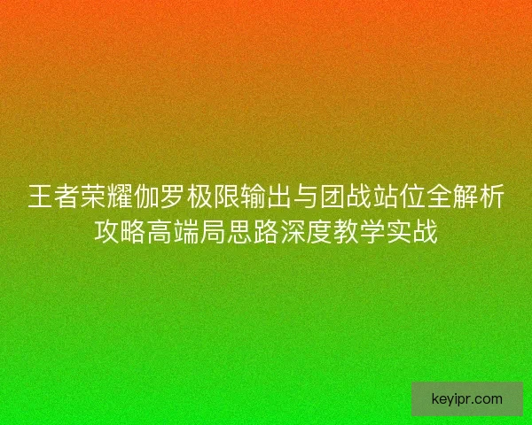王者荣耀伽罗极限输出与团战站位全解析攻略高端局思路深度教学实战