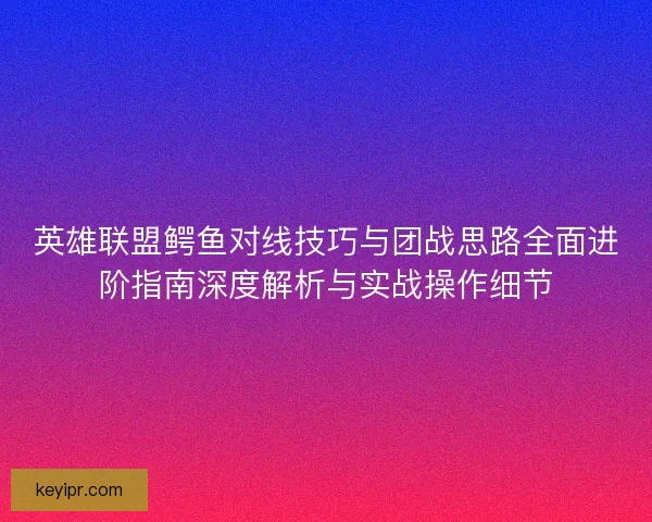 英雄联盟鳄鱼对线技巧与团战思路全面进阶指南深度解析与实战操作细节