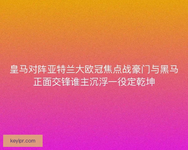 皇马对阵亚特兰大欧冠焦点战豪门与黑马正面交锋谁主沉浮一役定乾坤