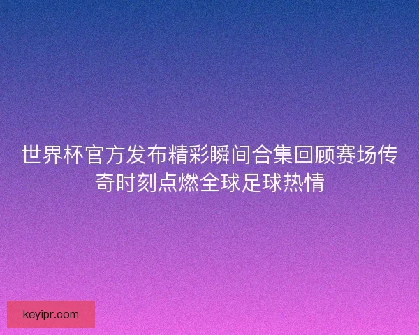 世界杯官方发布精彩瞬间合集回顾赛场传奇时刻点燃全球足球热情