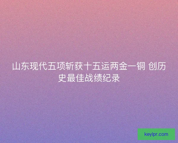 山东现代五项斩获十五运两金一铜 创历史最佳战绩纪录